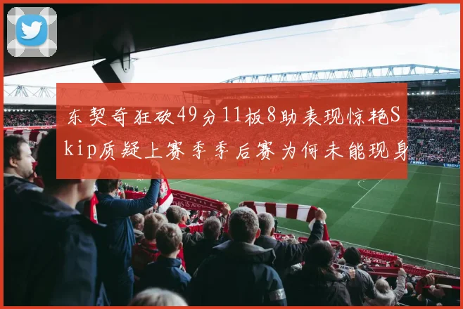 东契奇狂砍49分11板8助表现惊艳Skip质疑上赛季季后赛为何未能现身