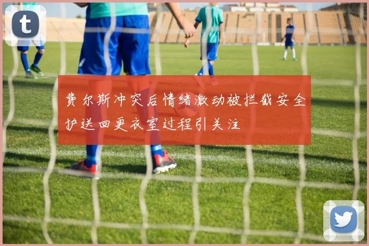 费尔斯冲突后情绪激动被拦截安全护送回更衣室过程引关注