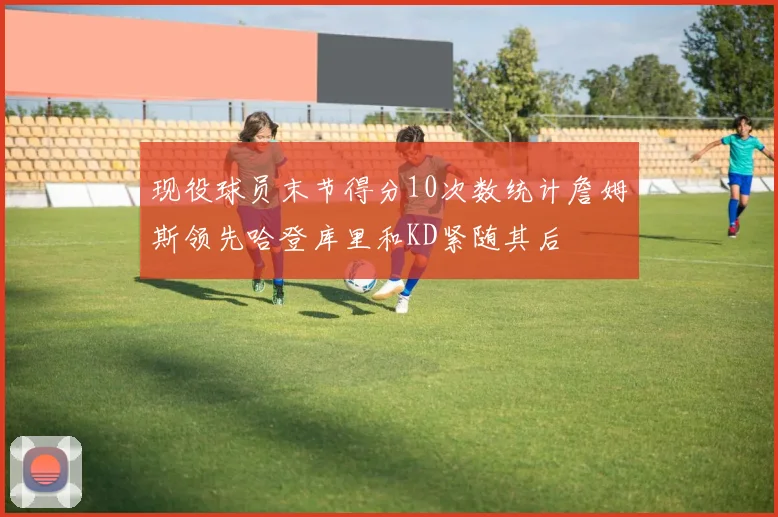 现役球员末节得分10次数统计詹姆斯领先哈登库里和KD紧随其后