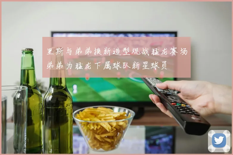 里斯与弟弟换新造型观战猛龙赛场弟弟为猛龙下属球队新星球员
