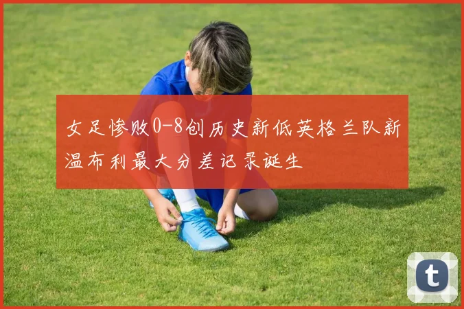 女足惨败0-8创历史新低英格兰队新温布利最大分差记录诞生
