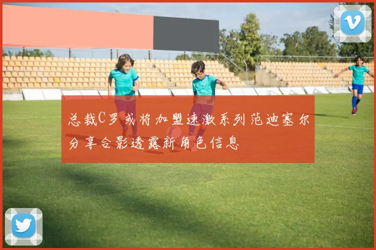 总裁C罗或将加盟速激系列范迪塞尔分享合影透露新角色信息