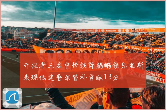 开拓者三名中锋缺阵鹈鹕领先里斯表现低迷普尔替补贡献13分