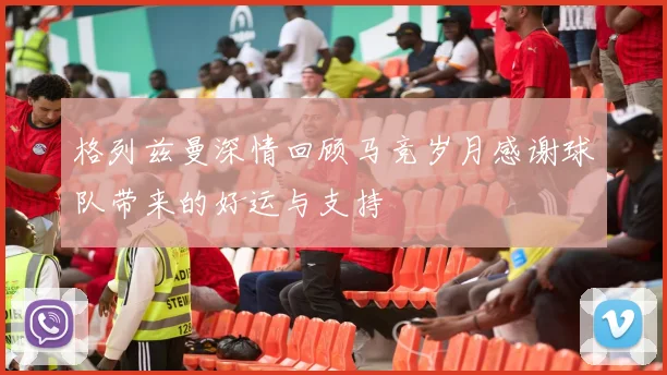格列兹曼深情回顾马竞岁月感谢球队带来的好运与支持