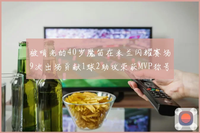 被啃老的40岁魔笛在米兰闪耀赛场9次出场贡献1球2助攻荣获MVP称号