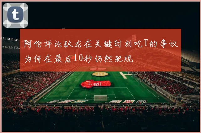阿伦评论狄龙在关键时刻吃T的争议为何在最后10秒仍然犯规