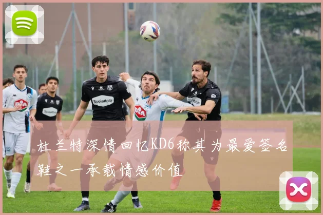 杜兰特深情回忆KD6称其为最爱签名鞋之一承载情感价值