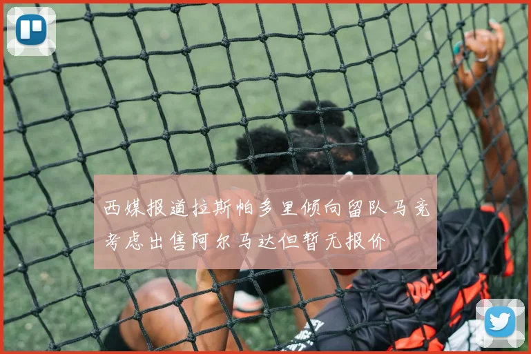 西媒报道拉斯帕多里倾向留队马竞考虑出售阿尔马达但暂无报价