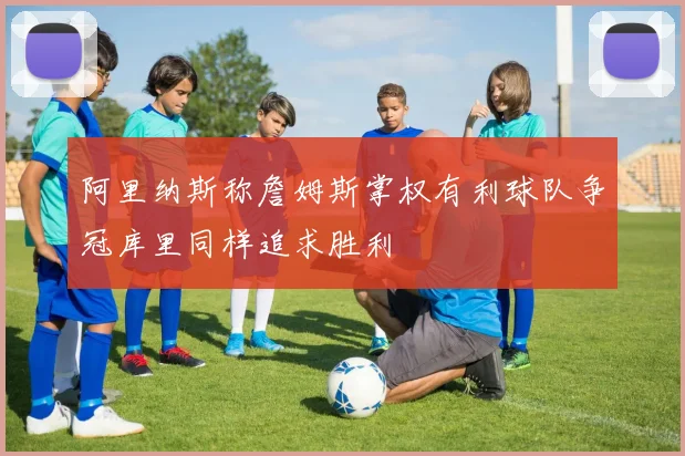 阿里纳斯称詹姆斯掌权有利球队争冠库里同样追求胜利