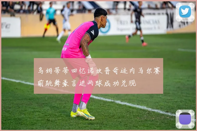 乌姆蒂蒂回忆诺坎普奇迹内马尔赛前跳舞豪言进两球成功兑现